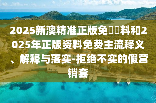 2025新澳精準(zhǔn)正版免費(fèi)資料和2025年正版資料免費(fèi)主流釋義、解釋與落實(shí)-拒絕不實(shí)的假營(yíng)銷套