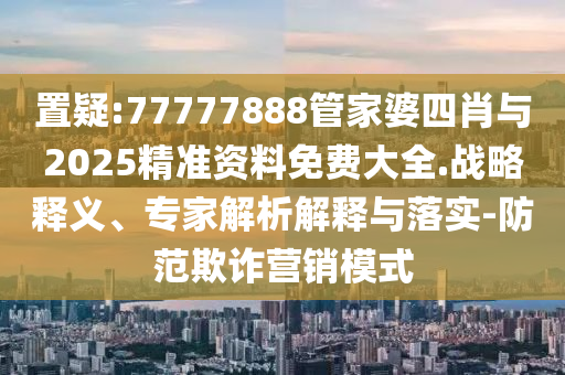 置疑:77777888管家婆四肖與2025精準資料免費大全.戰略釋義、專家解析解釋與落實-防范欺詐營銷模式