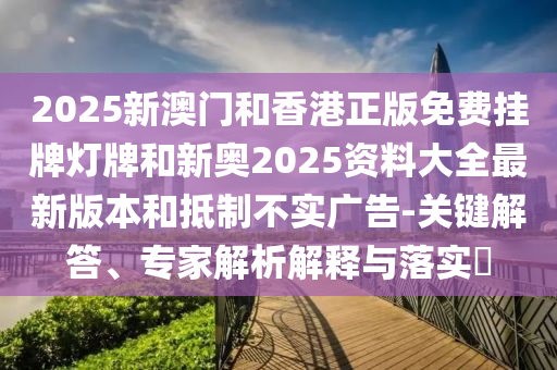 2025新澳門和香港正版免費掛牌燈牌和新奧2025資料大全最新版本和抵制不實廣告-關鍵解答、專家解析解釋與落實?