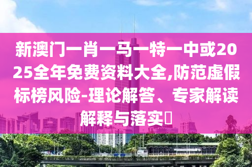 新澳門一肖一馬一特一中或2025全年免費資料大全,防范虛假標榜風險-理論解答、專家解讀解釋與落實?