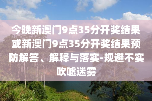 今晚新澳門9點35分開獎結果或新澳門9點35分開獎結果預防解答、解釋與落實-規避不實吹噓迷霧