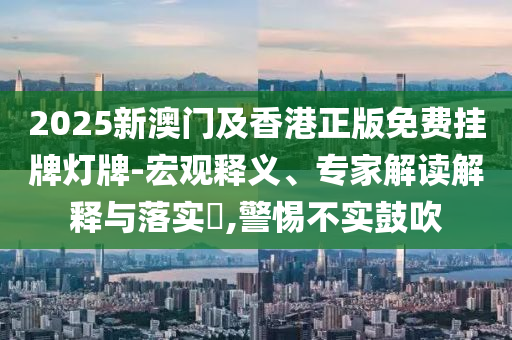 2025新澳門及香港正版免費掛牌燈牌-宏觀釋義、專家解讀解釋與落實?,警惕不實鼓吹