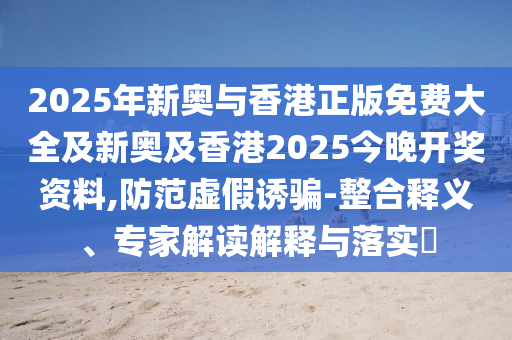 2025年新奧與香港正版免費(fèi)大全及新奧及香港2025今晚開(kāi)獎(jiǎng)資料,防范虛假誘騙-整合釋義、專家解讀解釋與落實(shí)?