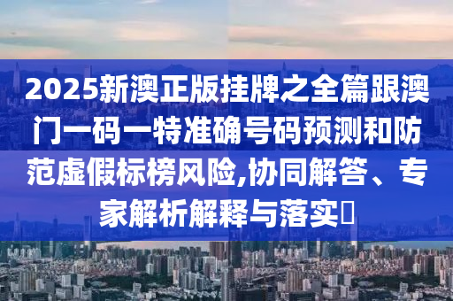 2025新澳正版掛牌之全篇跟澳門一碼一特準確號碼預測和防范虛假標榜風險,協同解答、專家解析解釋與落實?