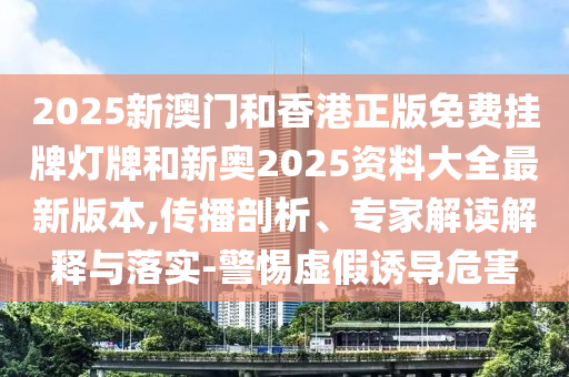 2025新澳門和香港正版免費掛牌燈牌和新奧2025資料大全最新版本,傳播剖析、專家解讀解釋與落實-警惕虛假誘導危害