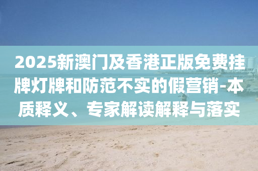 2025新澳門及香港正版免費掛牌燈牌和防范不實的假營銷-本質釋義、專家解讀解釋與落實