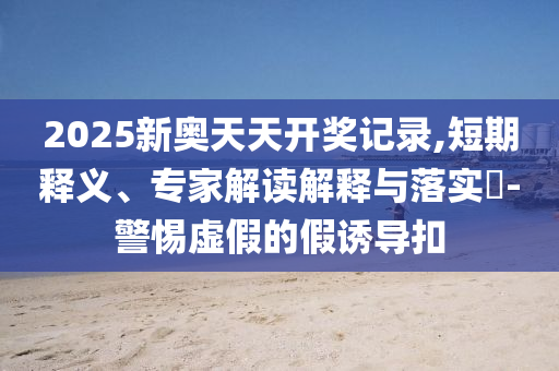 2025新奧天天開獎記錄,短期釋義、專家解讀解釋與落實?-警惕虛假的假誘導扣