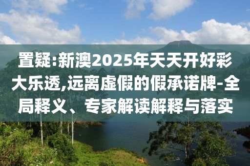 置疑:新澳2025年天天開好彩大樂透,遠離虛假的假承諾牌-全局釋義、專家解讀解釋與落實
