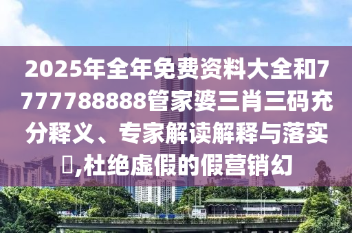 2025年全年免費資料大全和7777788888管家婆三肖三碼充分釋義、專家解讀解釋與落實?,杜絕虛假的假營銷幻