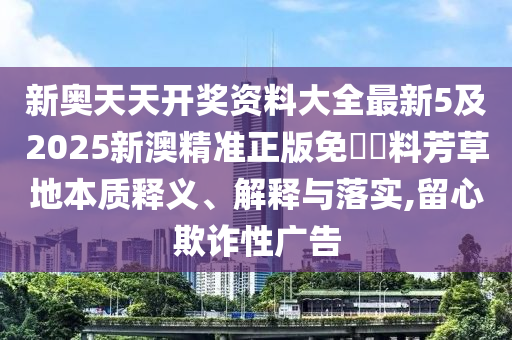 新奧天天開獎資料大全最新5及2025新澳精準正版免費資料芳草地本質釋義、解釋與落實,留心欺詐性廣告