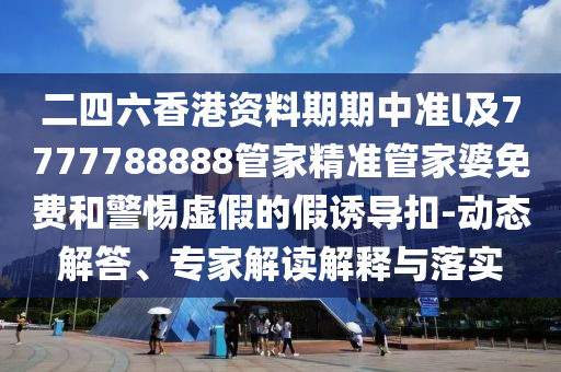 二四六香港資料期期中準l及7777788888管家精準管家婆免費和警惕虛假的假誘導扣-動態(tài)解答、專家解讀解釋與落實