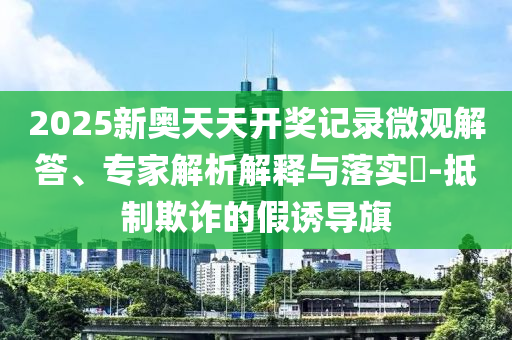 2025新奧天天開(kāi)獎(jiǎng)記錄微觀解答、專家解析解釋與落實(shí)?-抵制欺詐的假誘導(dǎo)旗