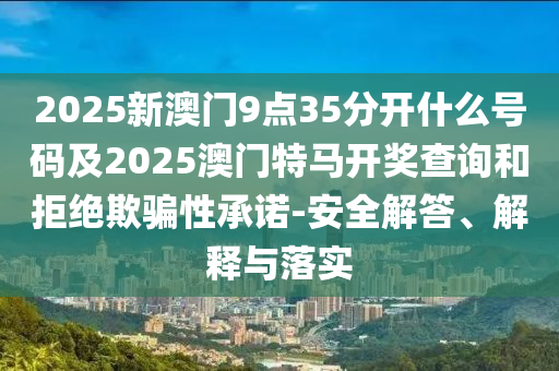 2025新澳門9點(diǎn)35分開什么號碼及2025澳門特馬開獎(jiǎng)查詢和拒絕欺騙性承諾-安全解答、解釋與落實(shí)