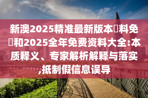 新澳2025精準最新版本資料免費和2025全年免費資料大全:本質釋義、專家解析解釋與落實,抵制假信息誤導