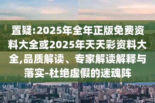 置疑:2025年全年正版免費資料大全或2025年天天彩資料大全,品質解讀、專家解讀解釋與落實-杜絕虛假的迷魂陣