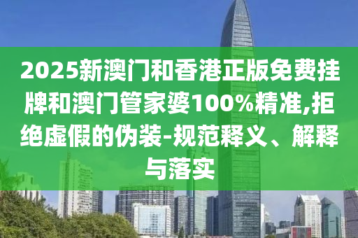 2025新澳門和香港正版免費掛牌和澳門管家婆100%精準,拒絕虛假的偽裝-規范釋義、解釋與落實