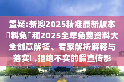 置疑:新澳2025精準最新版本資料免費和2025全年免費資料大全創意解答、專家解析解釋與落實?,拒絕不實的假宣傳影