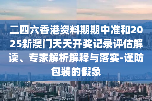 二四六香港資料期期中準(zhǔn)和2025新澳門天天開獎(jiǎng)記錄評(píng)估解讀、專家解析解釋與落實(shí)-謹(jǐn)防包裝的假象