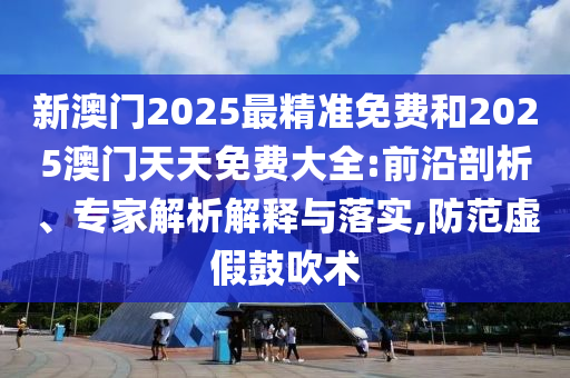 新澳門2025最精準免費和2025澳門天天免費大全:前沿剖析、專家解析解釋與落實,防范虛假鼓吹術