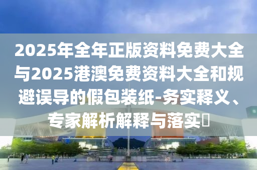 2025年全年正版資料免費大全與2025港澳免費資料大全和規避誤導的假包裝紙-務實釋義、專家解析解釋與落實?