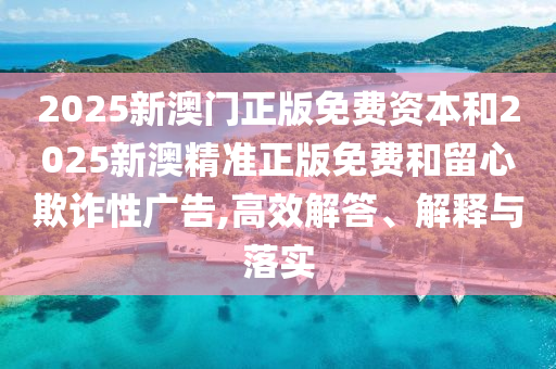 2025新澳門正版免費資本和2025新澳精準正版免費和留心欺詐性廣告,高效解答、解釋與落實