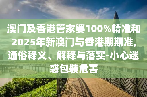澳門及香港管家婆100%精準和2025年新澳門與香港期期準,通俗釋義、解釋與落實-小心迷惑包裝危害