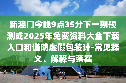 新澳門今晚9點35分下一期預測或2025年免費資料大全下載入口和謹防虛假包裝計-常見釋義、解釋與落實
