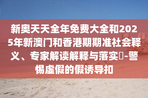新奧天天全年免費大全和2025年新澳門和香港期期準社會釋義、專家解讀解釋與落實?-警惕虛假的假誘導扣