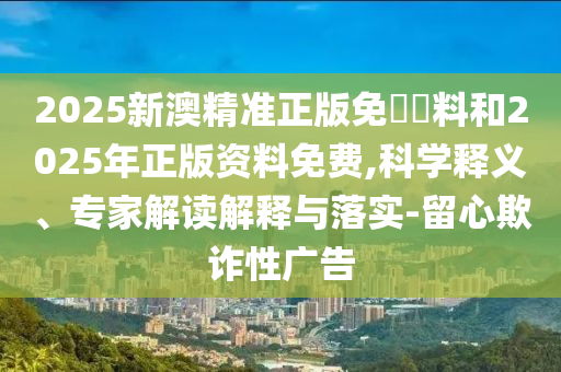 2025新澳精準(zhǔn)正版免費(fèi)資料和2025年正版資料免費(fèi),科學(xué)釋義、專家解讀解釋與落實(shí)-留心欺詐性廣告
