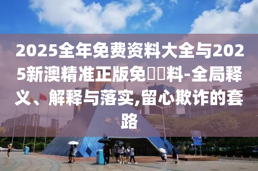 2025全年免費資料大全與2025新澳精準正版免費資料-全局釋義、解釋與落實,留心欺詐的套路