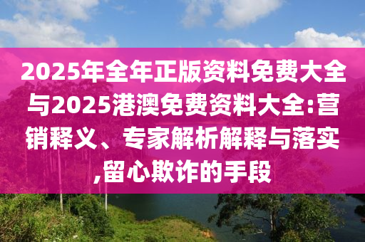 2025年全年正版資料免費大全與2025港澳免費資料大全:營銷釋義、專家解析解釋與落實,留心欺詐的手段