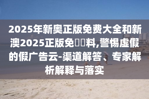 2025年新奧正版免費大全和新澳2025正版免費資料,警惕虛假的假廣告云-渠道解答、專家解析解釋與落實