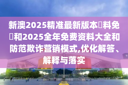新澳2025精準(zhǔn)最新版本資料免費(fèi)和2025全年免費(fèi)資料大全和防范欺詐營(yíng)銷模式,優(yōu)化解答、解釋與落實(shí)