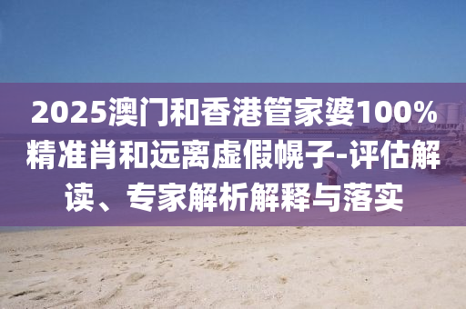 2025澳門和香港管家婆100%精準肖和遠離虛假幌子-評估解讀、專家解析解釋與落實