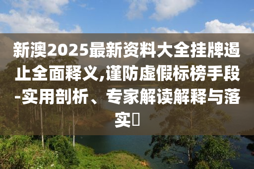 新澳2025最新資料大全掛牌遏止全面釋義,謹(jǐn)防虛假標(biāo)榜手段-實(shí)用剖析、專家解讀解釋與落實(shí)?