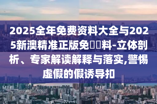 2025全年免費資料大全與2025新澳精準正版免費資料-立體剖析、專家解讀解釋與落實,警惕虛假的假誘導扣