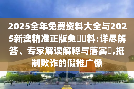 2025全年免費資料大全與2025新澳精準正版免費資料:詳盡解答、專家解讀解釋與落實?,抵制欺詐的假推廣像
