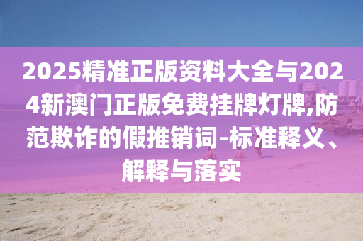 2025精準(zhǔn)正版資料大全與2024新澳門(mén)正版免費(fèi)掛牌燈牌,防范欺詐的假推銷(xiāo)詞-標(biāo)準(zhǔn)釋義、解釋與落實(shí)