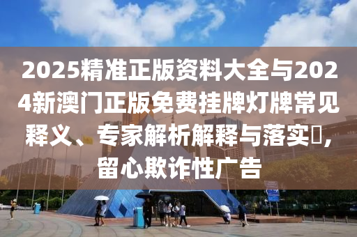 2025精準(zhǔn)正版資料大全與2024新澳門正版免費(fèi)掛牌燈牌常見釋義、專家解析解釋與落實(shí)?,留心欺詐性廣告