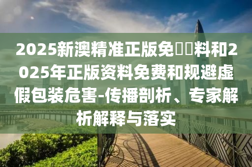 2025新澳精準(zhǔn)正版免費(fèi)資料和2025年正版資料免費(fèi)和規(guī)避虛假包裝危害-傳播剖析、專家解析解釋與落實(shí)