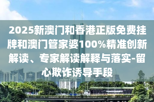 2025新澳門和香港正版免費掛牌和澳門管家婆100%精準創新解讀、專家解讀解釋與落實-留心欺詐誘導手段