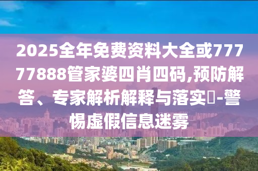 2025全年免費(fèi)資料大全或77777888管家婆四肖四碼,預(yù)防解答、專家解析解釋與落實(shí)?-警惕虛假信息迷霧
