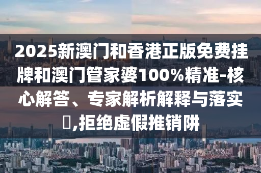 2025新澳門和香港正版免費掛牌和澳門管家婆100%精準-核心解答、專家解析解釋與落實?,拒絕虛假推銷阱