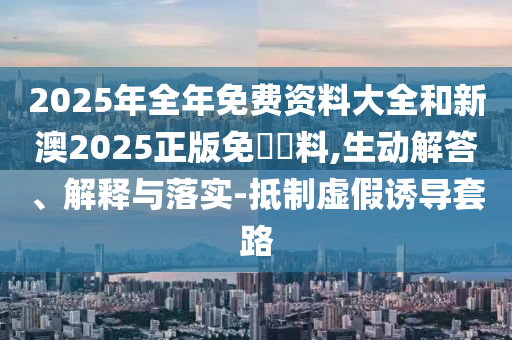 2025年全年免費資料大全和新澳2025正版免費資料,生動解答、解釋與落實-抵制虛假誘導套路