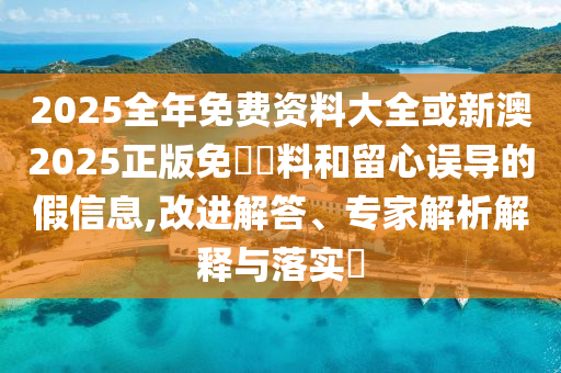 2025全年免費資料大全或新澳2025正版免費資料和留心誤導的假信息,改進解答、專家解析解釋與落實?