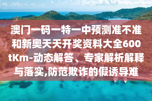 澳門一碼一特一中預測準不準和新奧天天開獎資料大全600tKm-動態(tài)解答、專家解析解釋與落實,防范欺詐的假誘導難