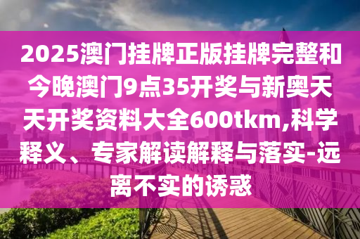 2025澳門掛牌正版掛牌完整和今晚澳門9點35開獎與新奧天天開獎資料大全600tkm,科學釋義、專家解讀解釋與落實-遠離不實的誘惑