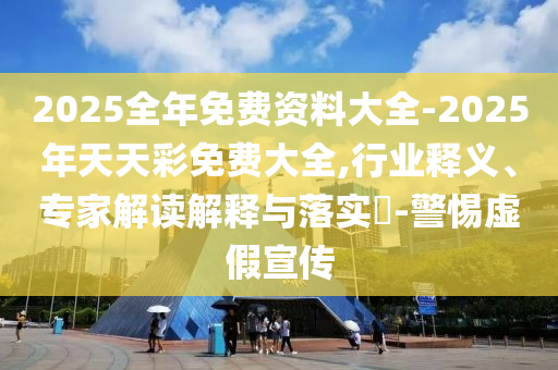 2025全年免費資料大全-2025年天天彩免費大全,行業釋義、專家解讀解釋與落實?-警惕虛假宣傳