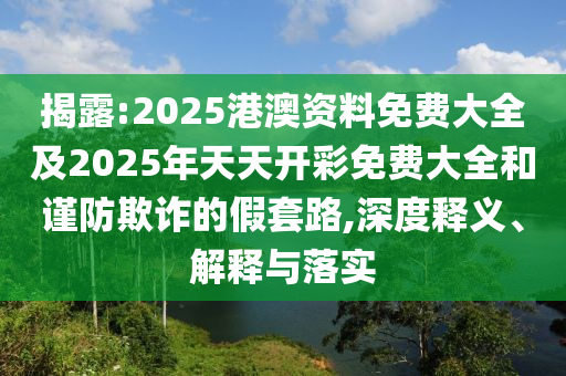 揭露:2025港澳資料免費大全及2025年天天開彩免費大全和謹防欺詐的假套路,深度釋義、解釋與落實