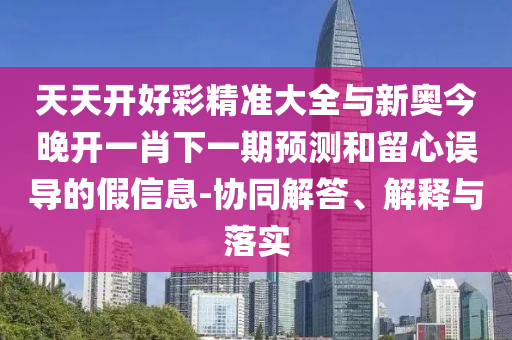 天天開好彩精準大全與新奧今晚開一肖下一期預測和留心誤導的假信息-協同解答、解釋與落實